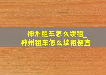 神州租车怎么续租_神州租车怎么续租便宜