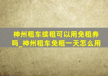 神州租车续租可以用免租券吗_神州租车免租一天怎么用