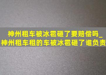 神州租车被冰雹砸了要赔偿吗_神州租车租的车被冰雹砸了谁负责