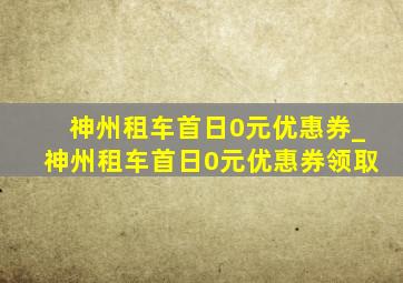 神州租车首日0元优惠券_神州租车首日0元优惠券领取