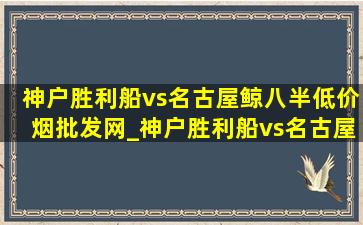 神户胜利船vs名古屋鲸八半(低价烟批发网)_神户胜利船vs名古屋鲸八半(低价烟批发网)预测