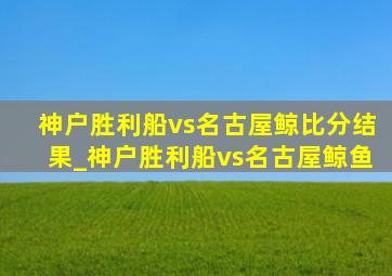 神户胜利船vs名古屋鲸比分结果_神户胜利船vs名古屋鲸鱼