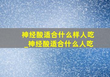 神经酸适合什么样人吃_神经酸适合什么人吃