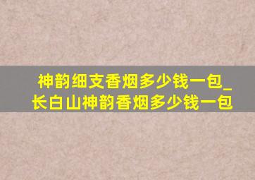 神韵细支香烟多少钱一包_长白山神韵香烟多少钱一包