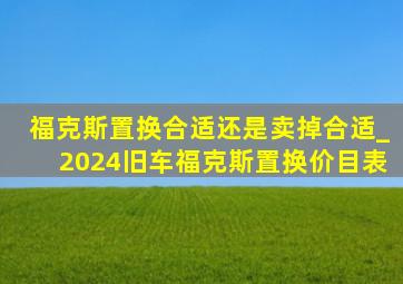 福克斯置换合适还是卖掉合适_2024旧车福克斯置换价目表