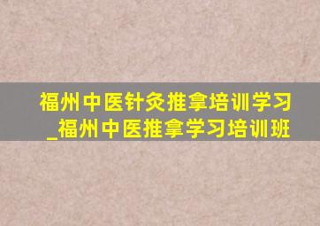 福州中医针灸推拿培训学习_福州中医推拿学习培训班