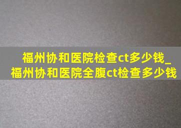 福州协和医院检查ct多少钱_福州协和医院全腹ct检查多少钱