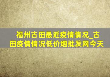 福州古田最近疫情情况_古田疫情情况(低价烟批发网)今天