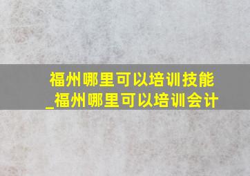 福州哪里可以培训技能_福州哪里可以培训会计