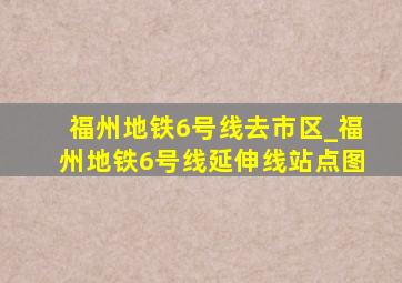 福州地铁6号线去市区_福州地铁6号线延伸线站点图