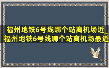 福州地铁6号线哪个站离机场近_福州地铁6号线哪个站离机场最近