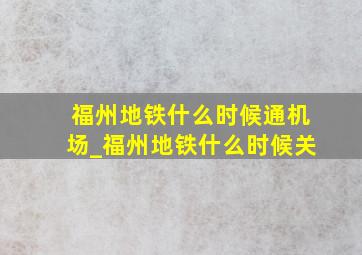 福州地铁什么时候通机场_福州地铁什么时候关