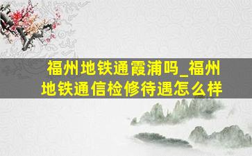 福州地铁通霞浦吗_福州地铁通信检修待遇怎么样