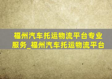 福州汽车托运物流平台专业服务_福州汽车托运物流平台