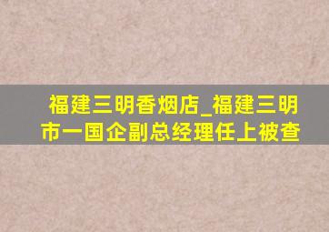 福建三明香烟店_福建三明市一国企副总经理任上被查