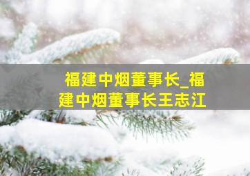 福建中烟董事长_福建中烟董事长王志江