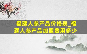 福建人参产品价格表_福建人参产品加盟费用多少