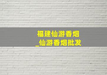 福建仙游香烟_仙游香烟批发