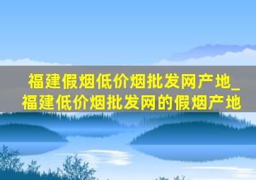 福建假烟(低价烟批发网)产地_福建(低价烟批发网)的假烟产地