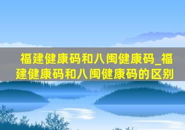 福建健康码和八闽健康码_福建健康码和八闽健康码的区别