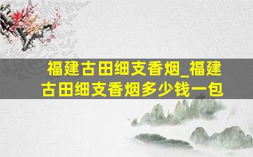 福建古田细支香烟_福建古田细支香烟多少钱一包