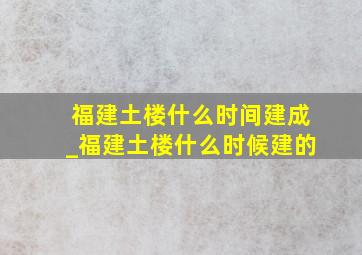 福建土楼什么时间建成_福建土楼什么时候建的