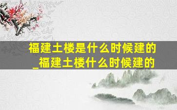 福建土楼是什么时候建的_福建土楼什么时候建的