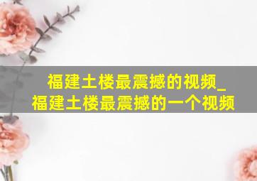 福建土楼最震撼的视频_福建土楼最震撼的一个视频