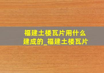 福建土楼瓦片用什么建成的_福建土楼瓦片