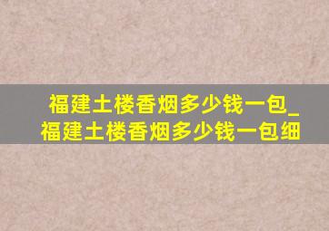 福建土楼香烟多少钱一包_福建土楼香烟多少钱一包细