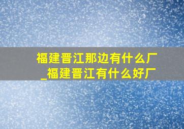 福建晋江那边有什么厂_福建晋江有什么好厂