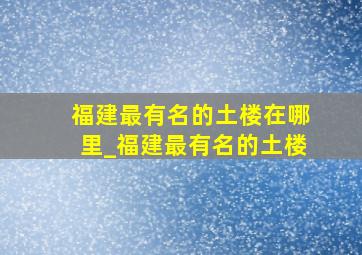 福建最有名的土楼在哪里_福建最有名的土楼