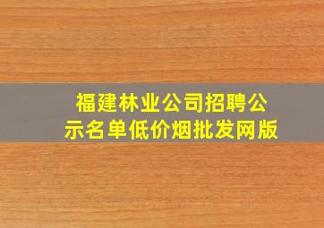 福建林业公司招聘公示名单(低价烟批发网)版