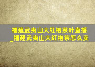 福建武夷山大红袍茶叶直播_福建武夷山大红袍茶怎么卖