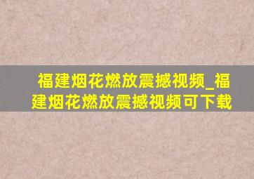 福建烟花燃放震撼视频_福建烟花燃放震撼视频可下载