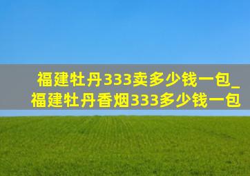 福建牡丹333卖多少钱一包_福建牡丹香烟333多少钱一包