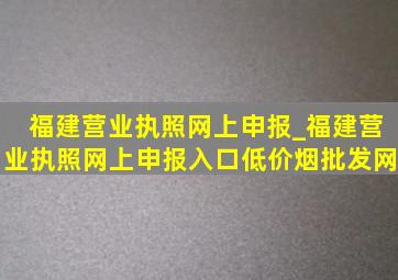 福建营业执照网上申报_福建营业执照网上申报入口(低价烟批发网)