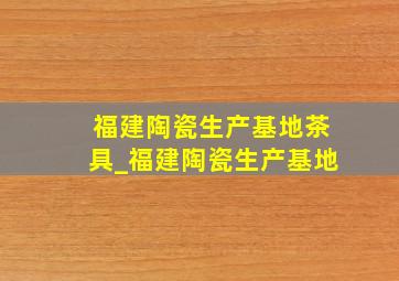 福建陶瓷生产基地茶具_福建陶瓷生产基地