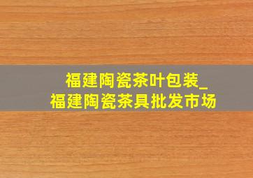 福建陶瓷茶叶包装_福建陶瓷茶具批发市场