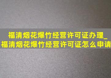 福清烟花爆竹经营许可证办理_福清烟花爆竹经营许可证怎么申请