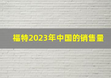 福特2023年中国的销售量