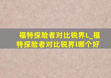 福特探险者对比锐界L_福特探险者对比锐界l哪个好