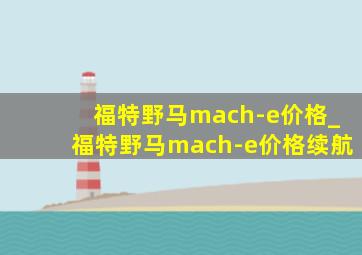 福特野马mach-e价格_福特野马mach-e价格续航