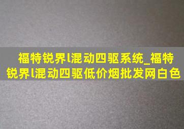 福特锐界l混动四驱系统_福特锐界l混动四驱(低价烟批发网)白色