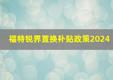 福特锐界置换补贴政策2024