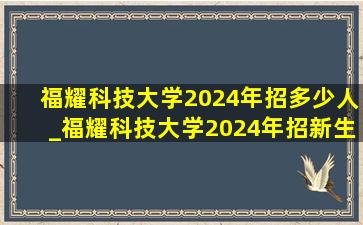 福耀科技大学2024年招多少人_福耀科技大学2024年招新生吗