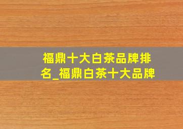 福鼎十大白茶品牌排名_福鼎白茶十大品牌