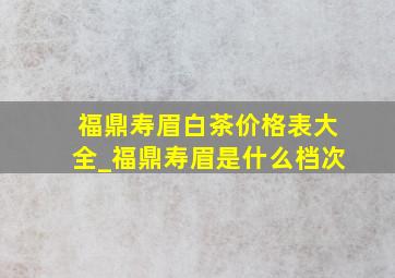 福鼎寿眉白茶价格表大全_福鼎寿眉是什么档次