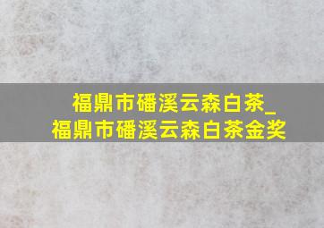 福鼎市磻溪云森白茶_福鼎市磻溪云森白茶金奖