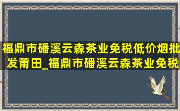 福鼎市磻溪云森茶业(免税低价烟批发)莆田_福鼎市磻溪云森茶业(免税低价烟批发)